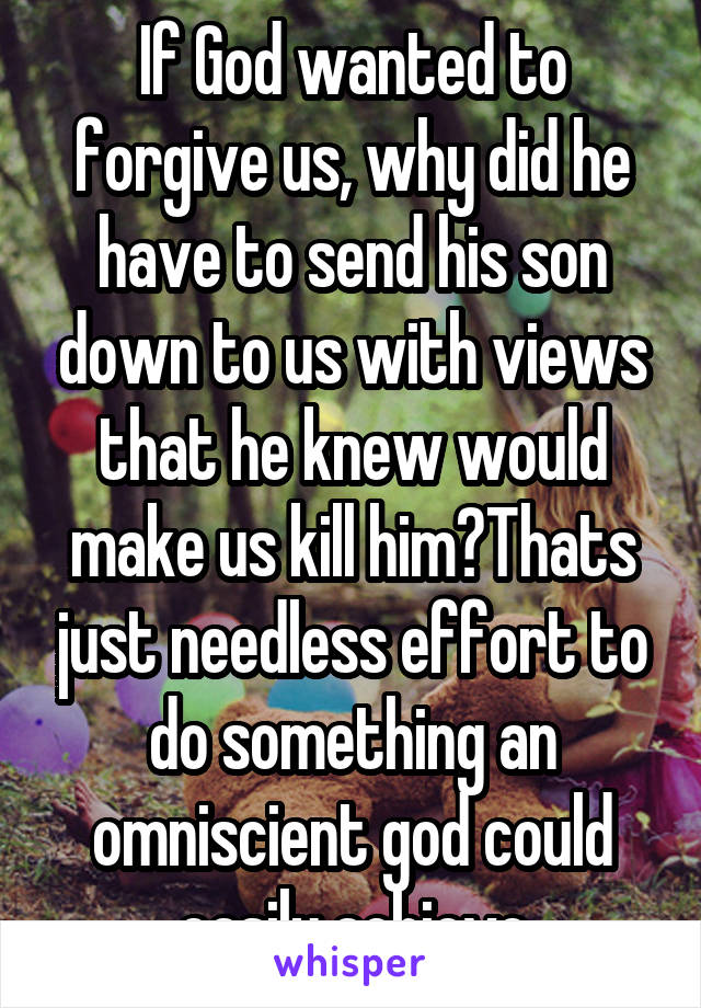 If God wanted to forgive us, why did he have to send his son down to us with views that he knew would make us kill him?Thats just needless effort to do something an omniscient god could easily achieve
