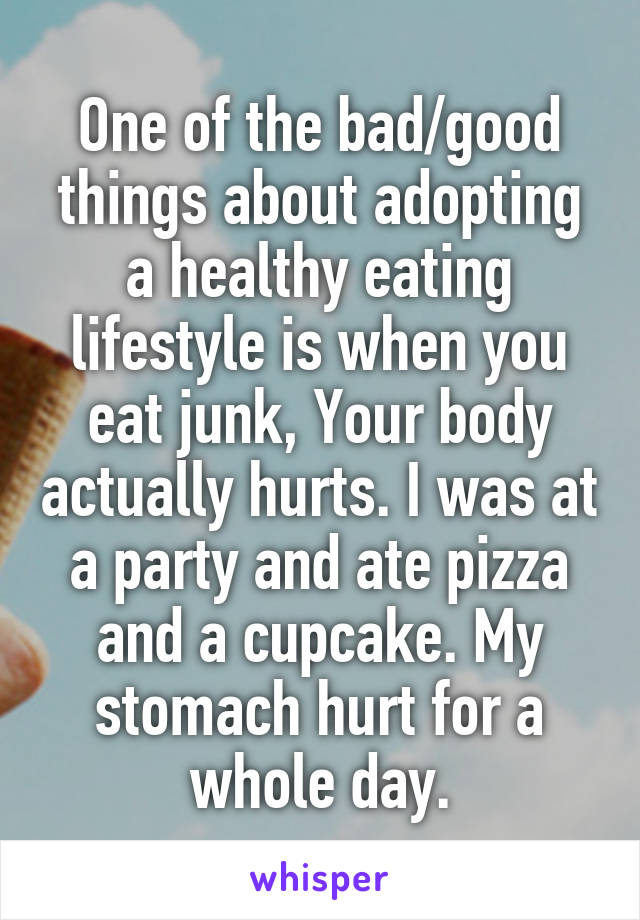 One of the bad/good things about adopting a healthy eating lifestyle is when you eat junk, Your body actually hurts. I was at a party and ate pizza and a cupcake. My stomach hurt for a whole day.