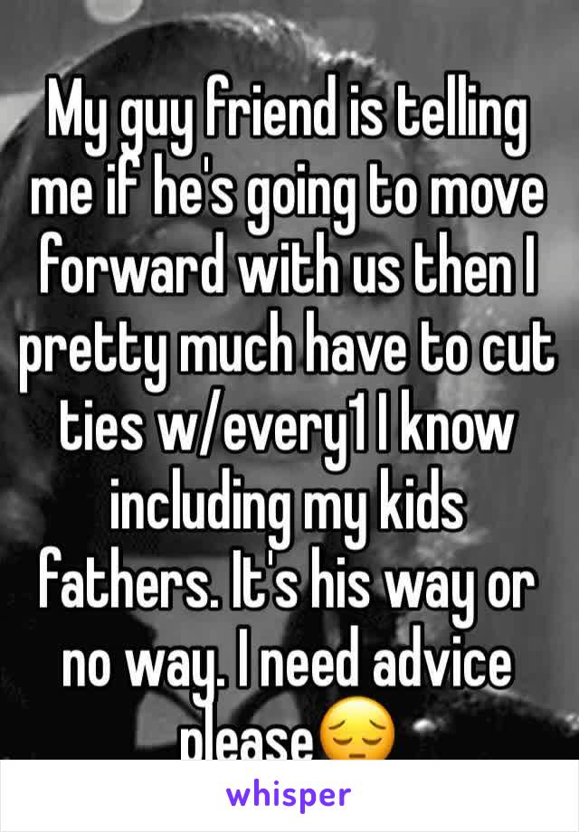 My guy friend is telling me if he's going to move forward with us then I pretty much have to cut ties w/every1 I know including my kids fathers. It's his way or no way. I need advice please😔