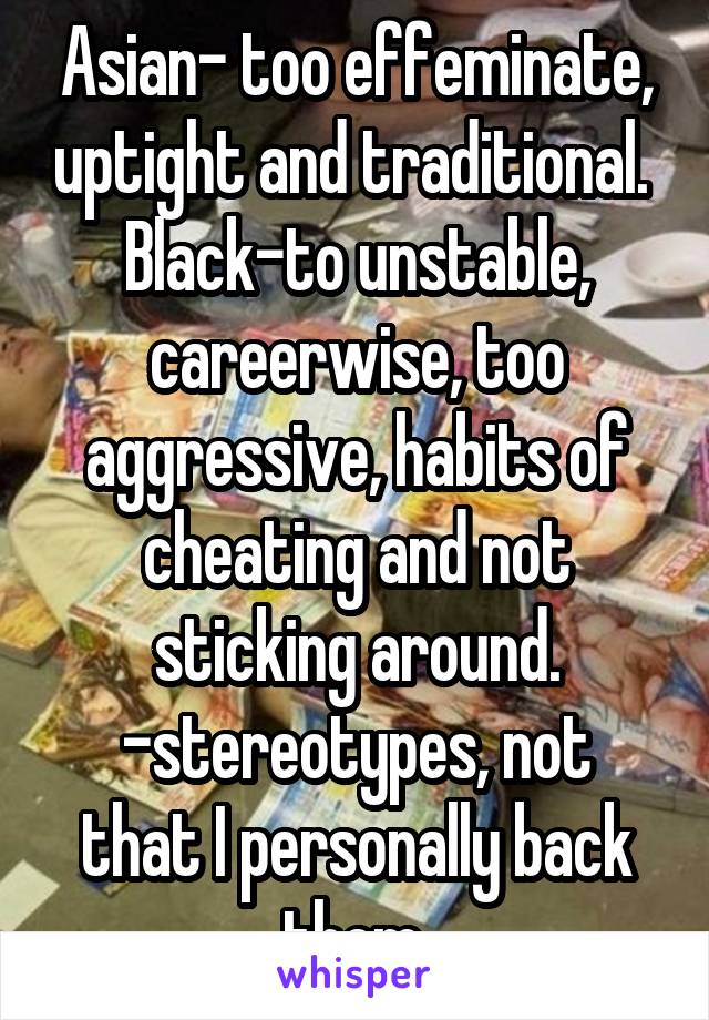 Asian- too effeminate, uptight and traditional. 
Black-to unstable, careerwise, too aggressive, habits of cheating and not sticking around.
-stereotypes, not that I personally back them.