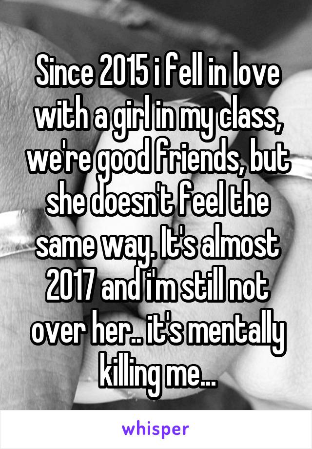 Since 2015 i fell in love with a girl in my class, we're good friends, but she doesn't feel the same way. It's almost 2017 and i'm still not over her.. it's mentally killing me...