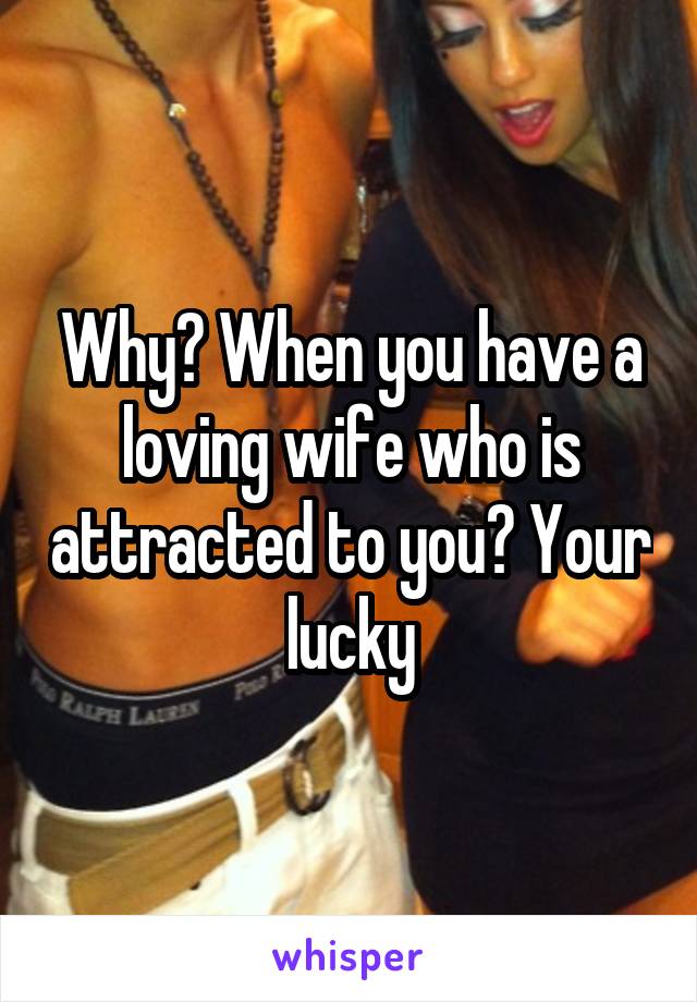 Why? When you have a loving wife who is attracted to you? Your lucky
