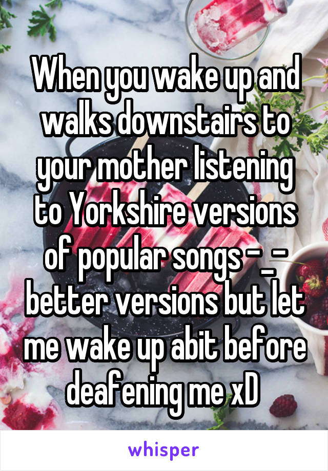 When you wake up and walks downstairs to your mother listening to Yorkshire versions of popular songs -_- better versions but let me wake up abit before deafening me xD 