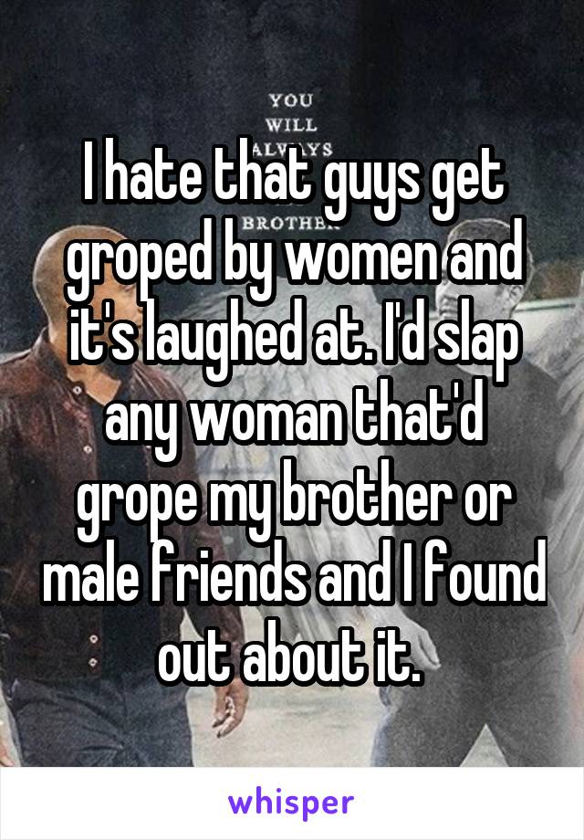 I hate that guys get groped by women and it's laughed at. I'd slap any woman that'd grope my brother or male friends and I found out about it. 
