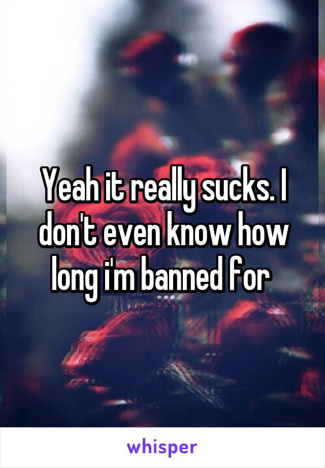 Yeah it really sucks. I don't even know how long i'm banned for 