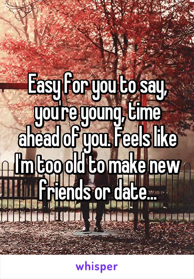 Easy for you to say, you're young, time ahead of you. Feels like I'm too old to make new friends or date...