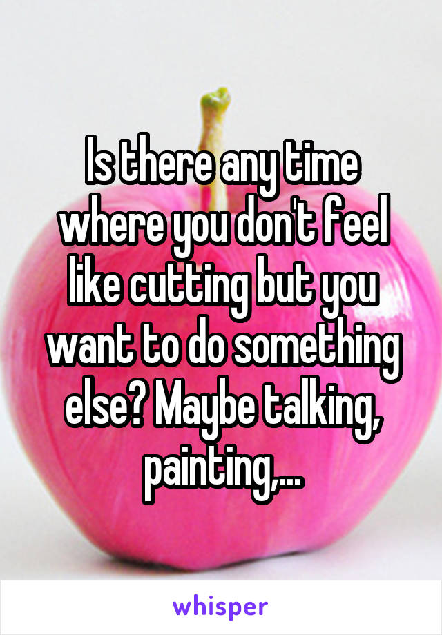 Is there any time where you don't feel like cutting but you want to do something else? Maybe talking, painting,...