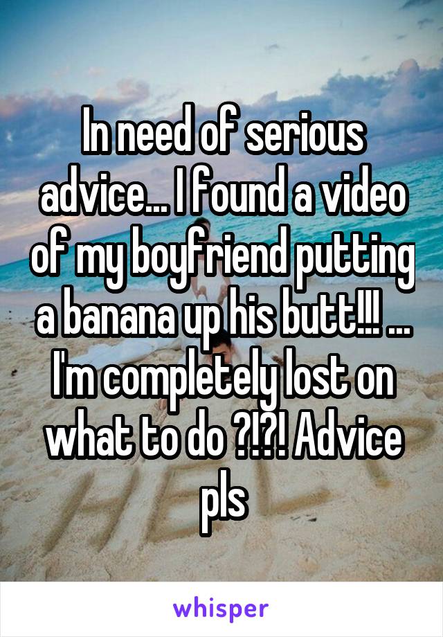In need of serious advice... I found a video of my boyfriend putting a banana up his butt!!! ... I'm completely lost on what to do ?!?! Advice pls