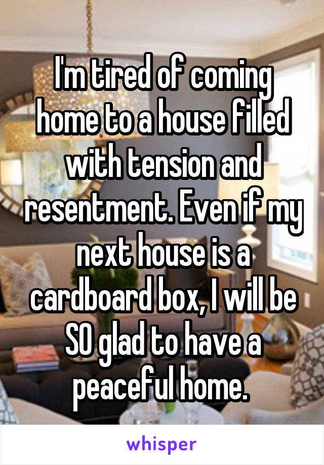 I'm tired of coming home to a house filled with tension and resentment. Even if my next house is a cardboard box, I will be SO glad to have a peaceful home. 
