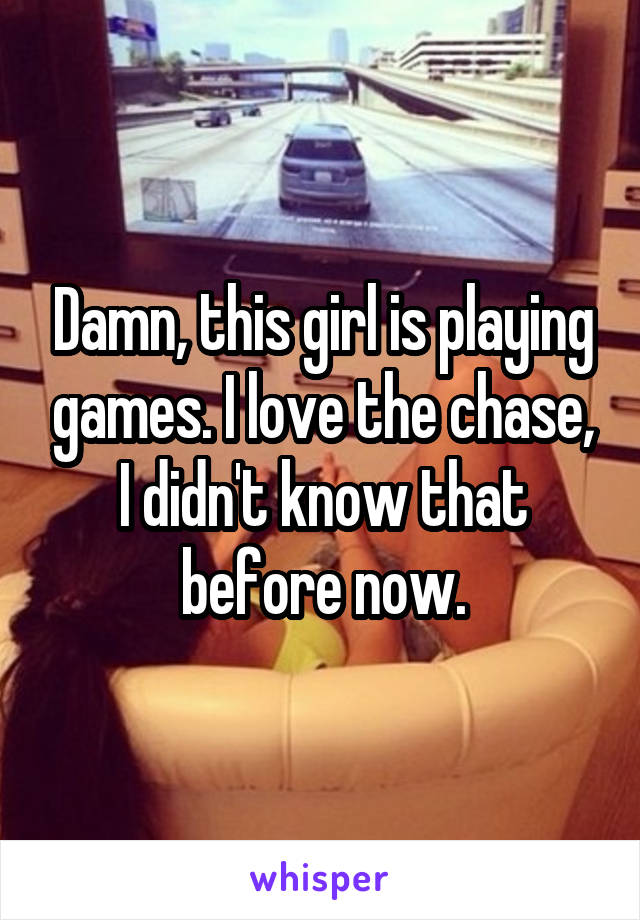 Damn, this girl is playing games. I love the chase, I didn't know that before now.
