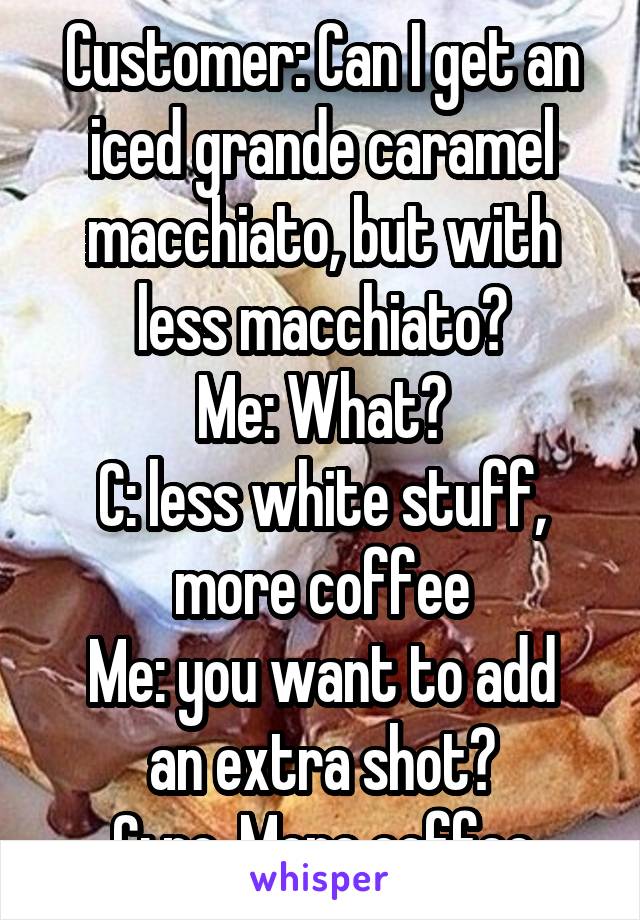 Customer: Can I get an iced grande caramel macchiato, but with less macchiato?
Me: What?
C: less white stuff, more coffee
Me: you want to add an extra shot?
C: no. More coffee