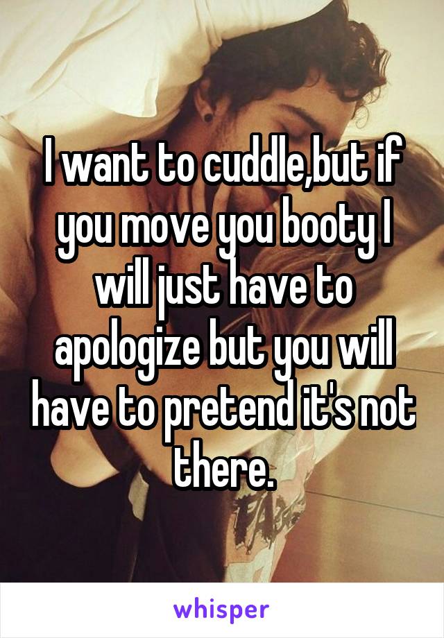 I want to cuddle,but if you move you booty I will just have to apologize but you will have to pretend it's not there.