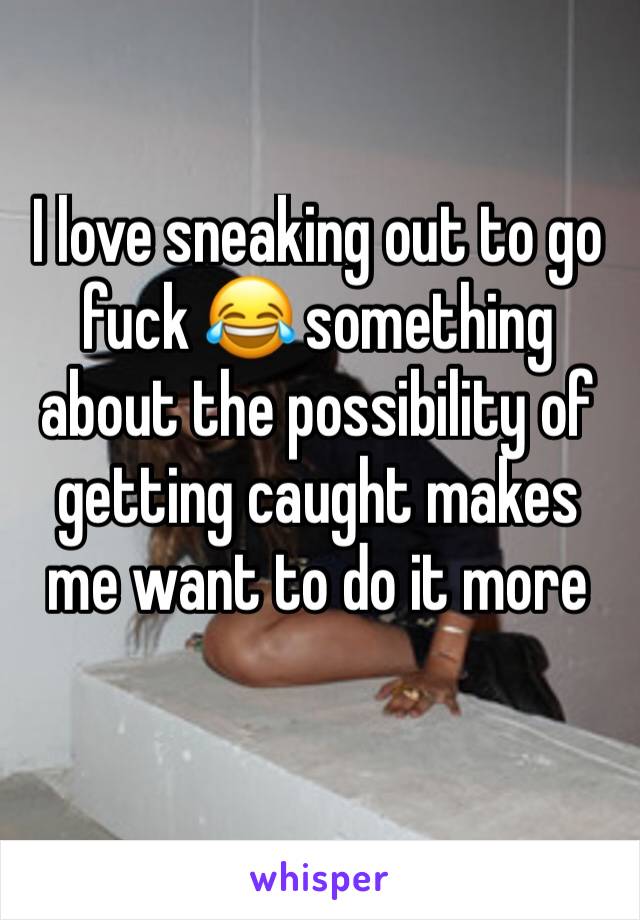 I love sneaking out to go fuck 😂 something about the possibility of getting caught makes me want to do it more 