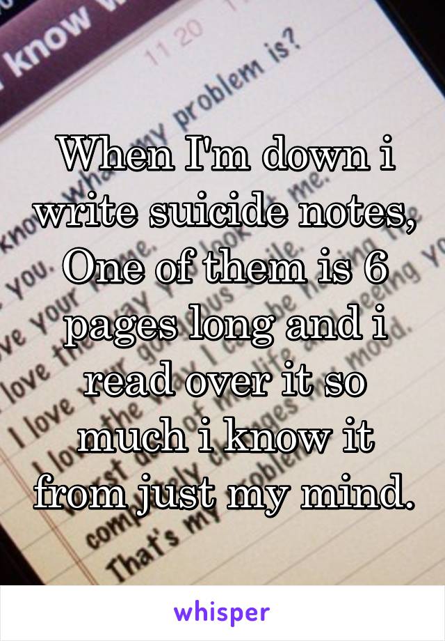 When I'm down i write suicide notes, One of them is 6 pages long and i read over it so much i know it from just my mind.