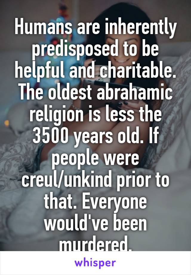 Humans are inherently predisposed to be helpful and charitable. The oldest abrahamic religion is less the 3500 years old. If people were creul/unkind prior to that. Everyone would've been murdered.