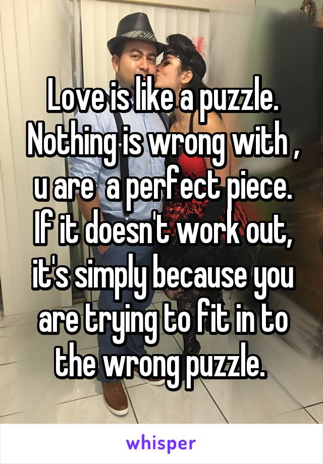 Love is like a puzzle. Nothing is wrong with , u are  a perfect piece. If it doesn't work out, it's simply because you are trying to fit in to the wrong puzzle. 