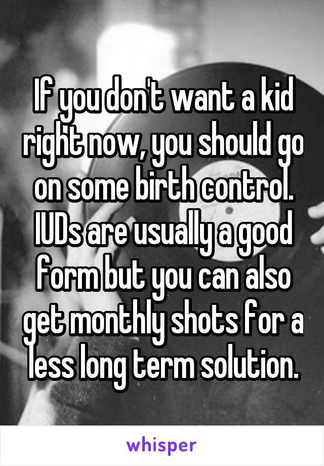If you don't want a kid right now, you should go on some birth control.
IUDs are usually a good form but you can also get monthly shots for a less long term solution.