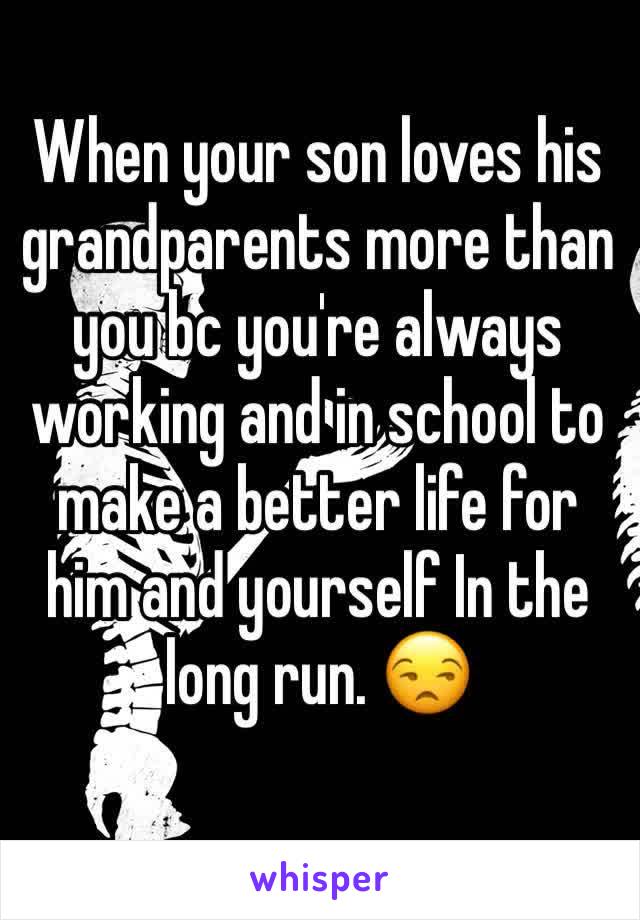 When your son loves his grandparents more than you bc you're always working and in school to make a better life for him and yourself In the long run. 😒