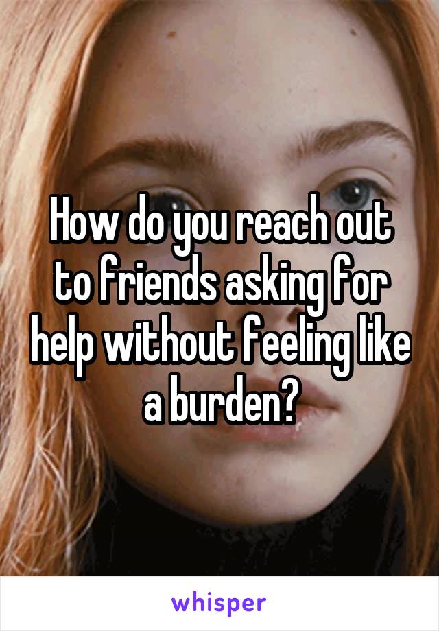 How do you reach out to friends asking for help without feeling like a burden?
