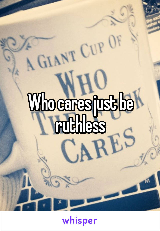 Who cares just be ruthless
