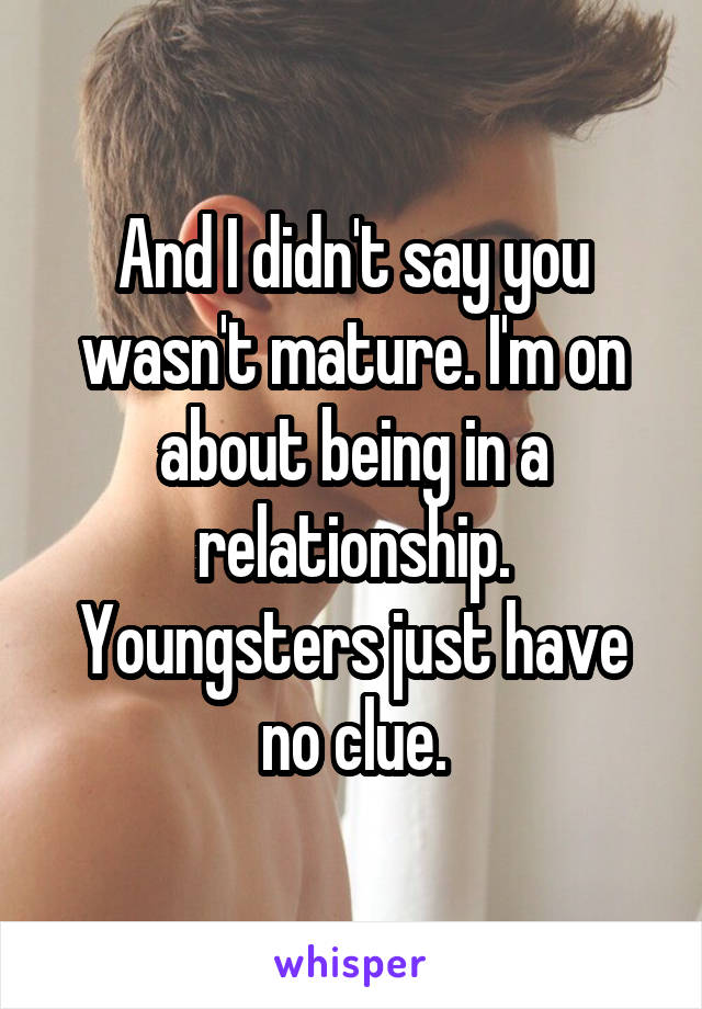 And I didn't say you wasn't mature. I'm on about being in a relationship. Youngsters just have no clue.