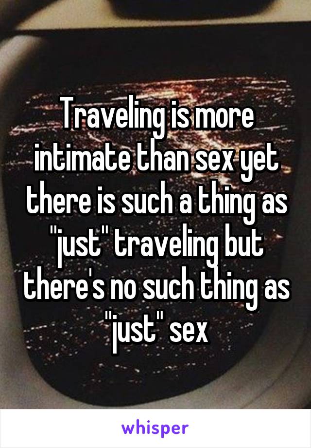 Traveling is more intimate than sex yet there is such a thing as "just" traveling but there's no such thing as "just" sex