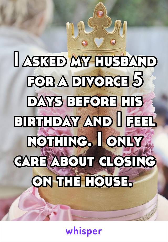 I asked my husband for a divorce 5 days before his birthday and I feel nothing. I only care about closing on the house. 