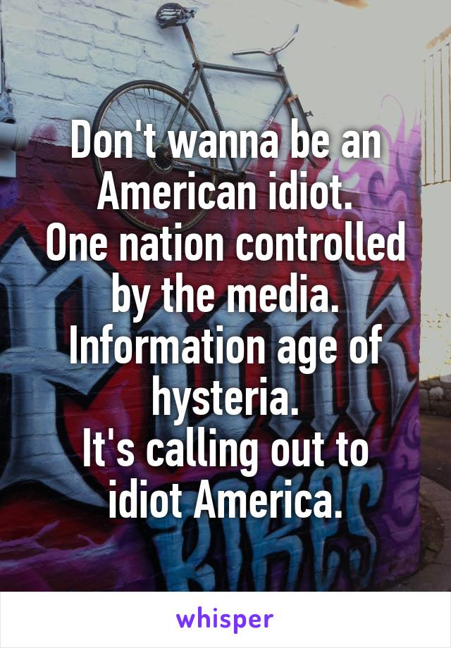 Don't wanna be an American idiot.
One nation controlled by the media.
Information age of hysteria.
It's calling out to idiot America.