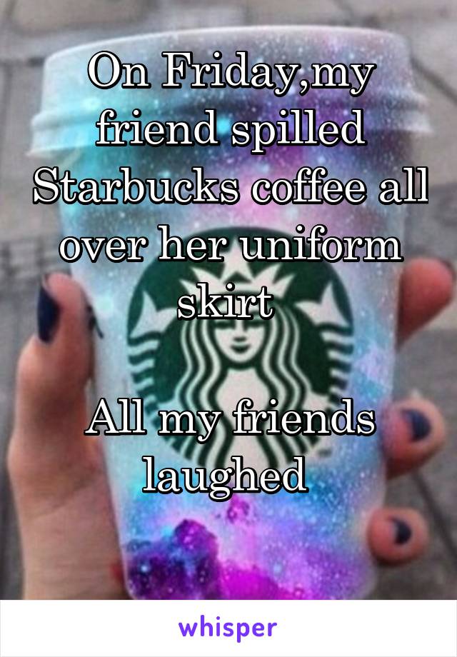 On Friday,my friend spilled Starbucks coffee all over her uniform skirt 
 
All my friends laughed 

