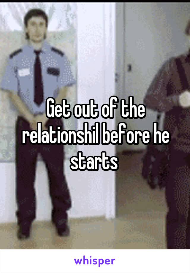 Get out of the relationshil before he starts 