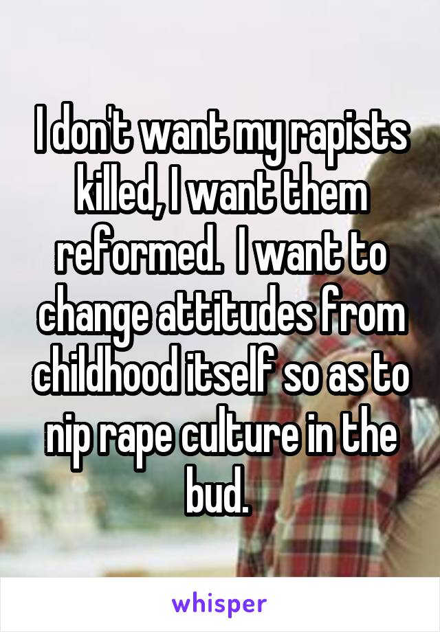I don't want my rapists killed, I want them reformed.  I want to change attitudes from childhood itself so as to nip rape culture in the bud. 