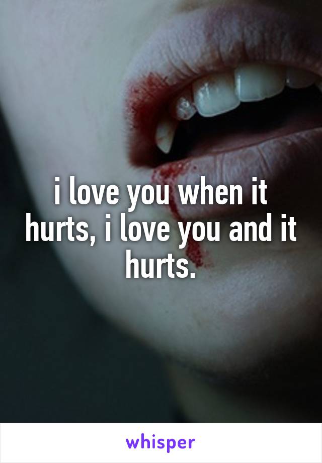 i love you when it hurts, i love you and it hurts.
