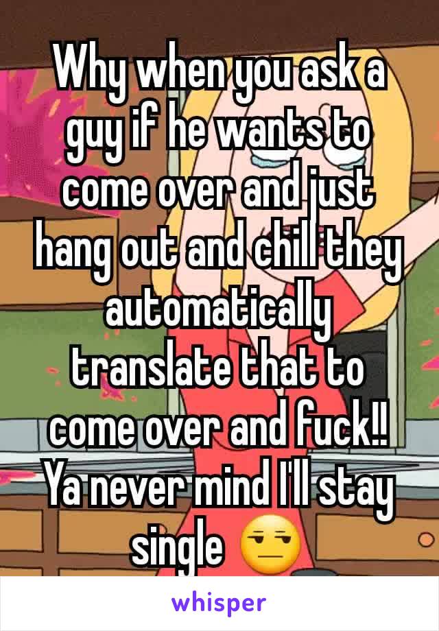 Why when you ask a guy if he wants to come over and just hang out and chill they automatically translate that to come over and fuck!! Ya never mind I'll stay single 😒