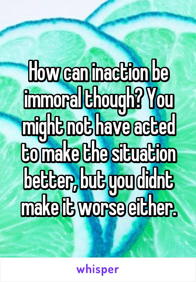 How can inaction be immoral though? You might not have acted to make the situation better, but you didnt make it worse either.
