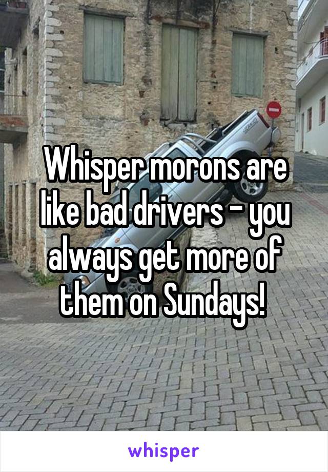 Whisper morons are like bad drivers - you always get more of them on Sundays! 