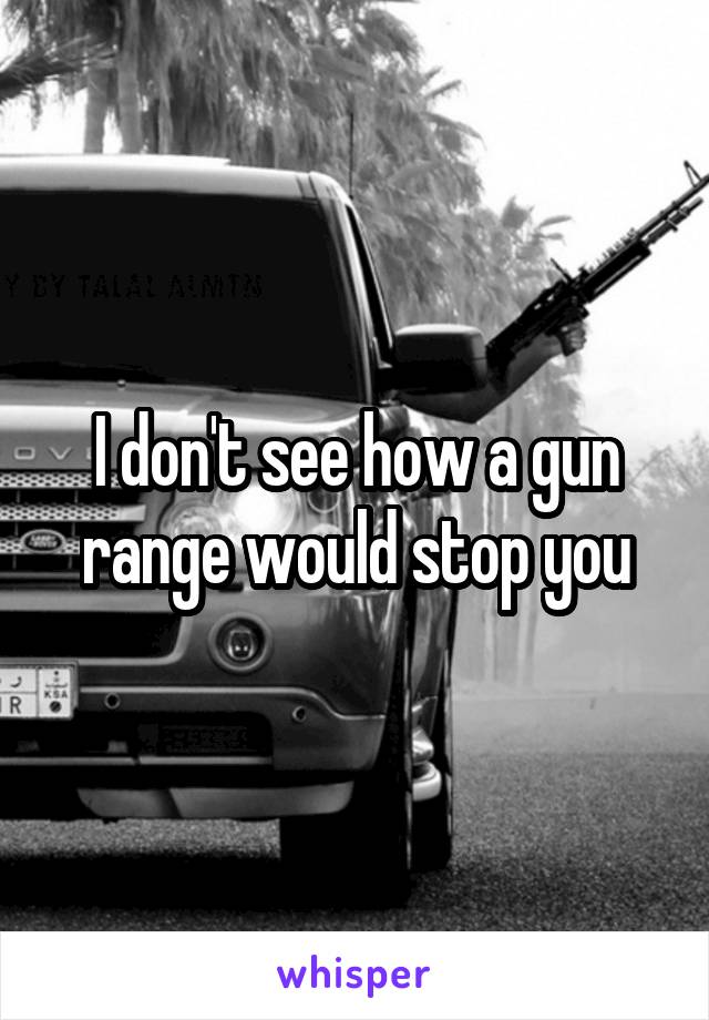 I don't see how a gun range would stop you