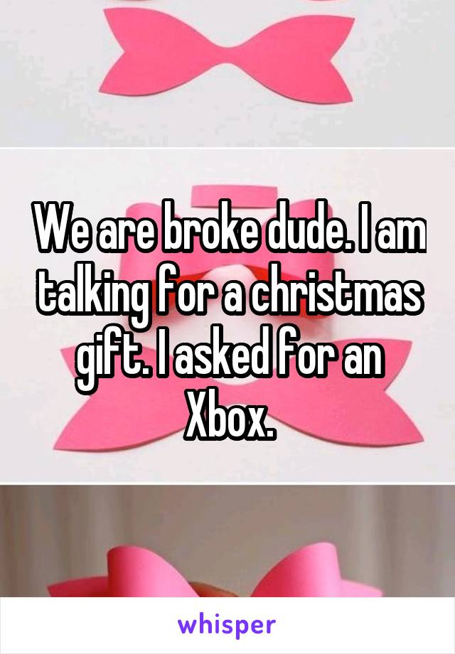 We are broke dude. I am talking for a christmas gift. I asked for an Xbox.