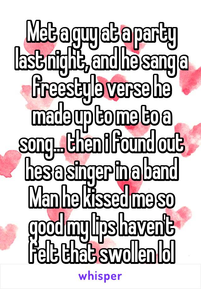 Met a guy at a party last night, and he sang a freestyle verse he made up to me to a song... then i found out hes a singer in a band Man he kissed me so good my lips haven't felt that swollen lol