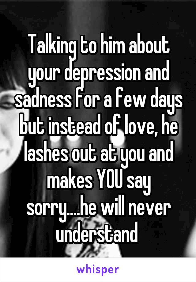 Talking to him about your depression and sadness for a few days but instead of love, he lashes out at you and makes YOU say sorry....he will never understand 