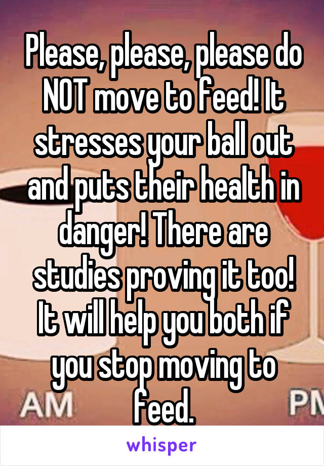 Please, please, please do NOT move to feed! It stresses your ball out and puts their health in danger! There are studies proving it too! It will help you both if you stop moving to feed.