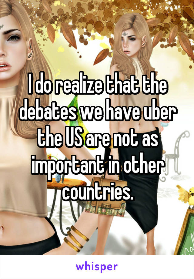 I do realize that the debates we have uber the US are not as important in other countries.