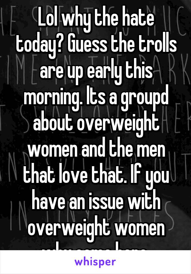 Lol why the hate today? Guess the trolls are up early this morning. Its a groupd about overweight women and the men that love that. If you have an issue with overweight women why come here 
