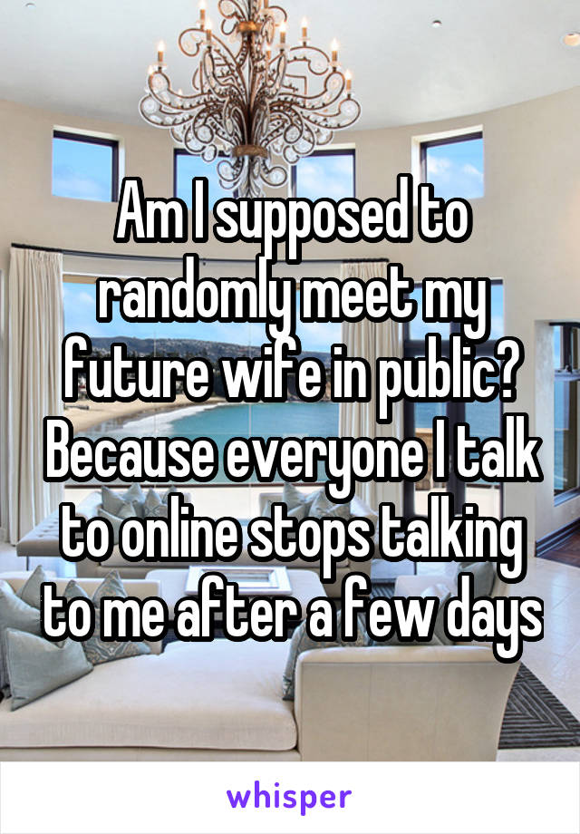 Am I supposed to randomly meet my future wife in public? Because everyone I talk to online stops talking to me after a few days
