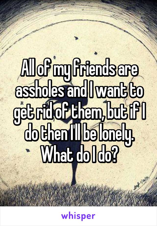 All of my friends are assholes and I want to get rid of them, but if I do then I'll be lonely. What do I do?