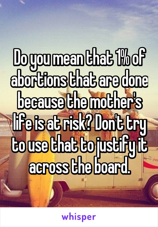 Do you mean that 1% of abortions that are done because the mother's life is at risk? Don't try to use that to justify it across the board.