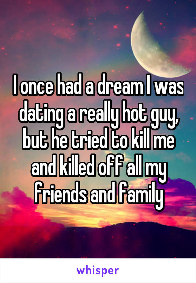 I once had a dream I was dating a really hot guy, but he tried to kill me and killed off all my friends and family