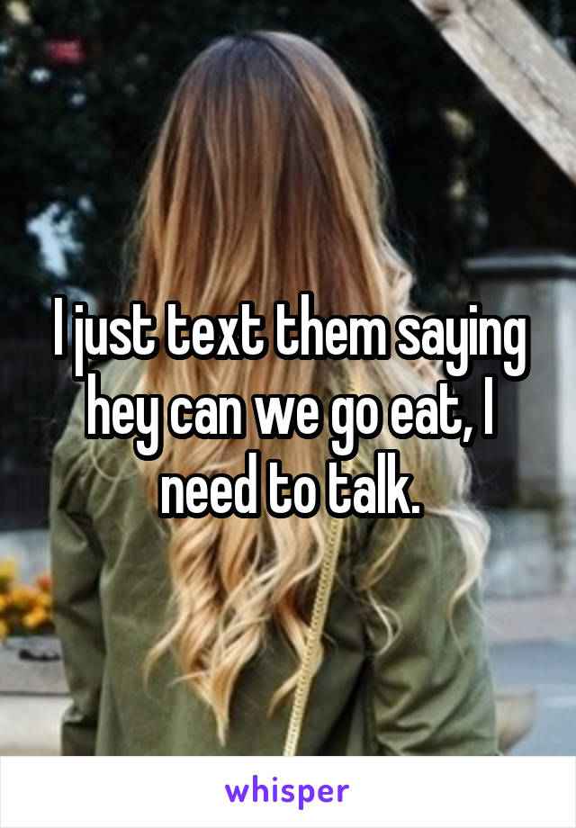 I just text them saying hey can we go eat, I need to talk.
