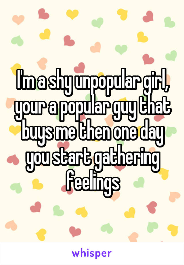 I'm a shy unpopular girl, your a popular guy that buys me then one day you start gathering feelings