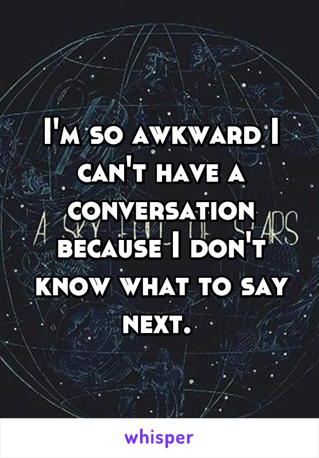 I'm so awkward I can't have a conversation because I don't know what to say next. 