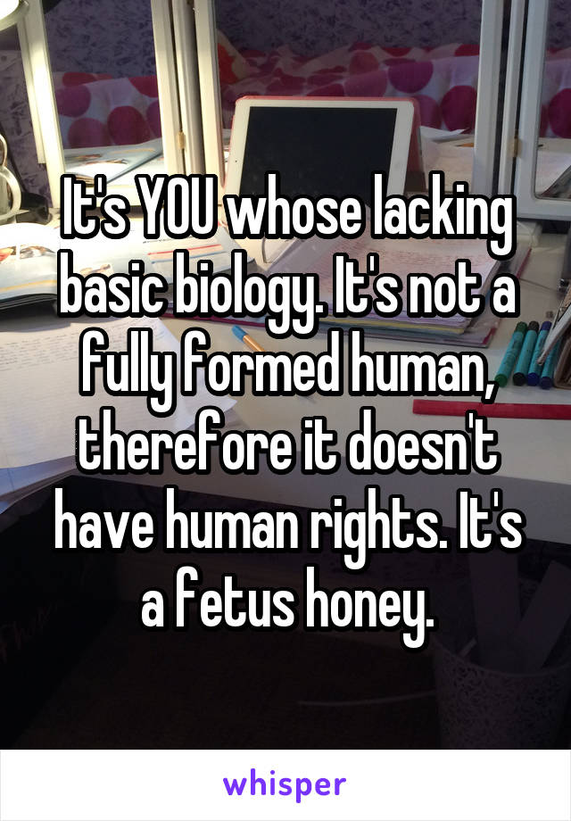 It's YOU whose lacking basic biology. It's not a fully formed human, therefore it doesn't have human rights. It's a fetus honey.